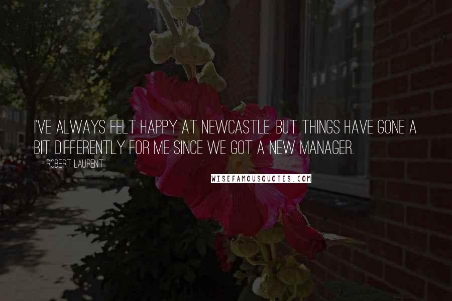 Robert Laurent Quotes: I've always felt happy at Newcastle. But things have gone a bit differently for me since we got a new manager.