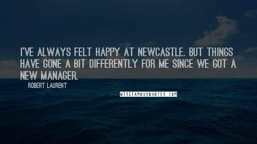 Robert Laurent Quotes: I've always felt happy at Newcastle. But things have gone a bit differently for me since we got a new manager.