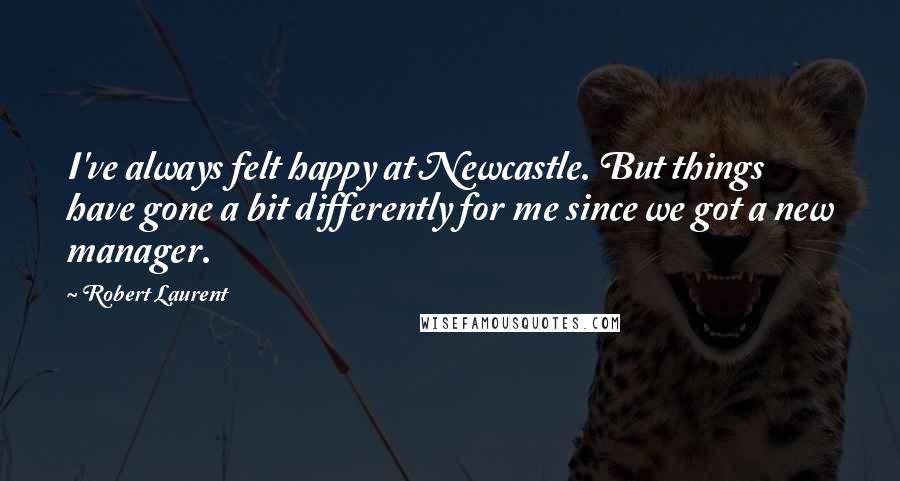 Robert Laurent Quotes: I've always felt happy at Newcastle. But things have gone a bit differently for me since we got a new manager.