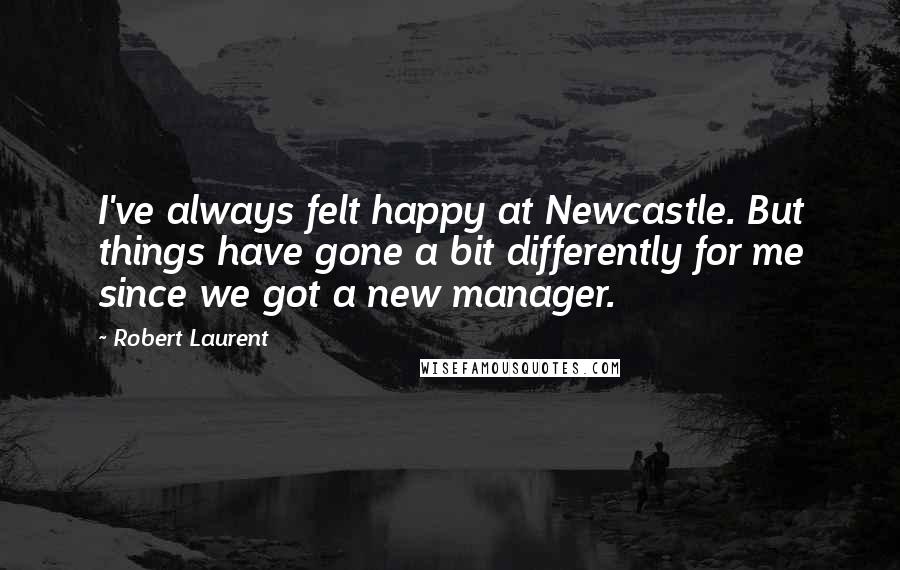 Robert Laurent Quotes: I've always felt happy at Newcastle. But things have gone a bit differently for me since we got a new manager.