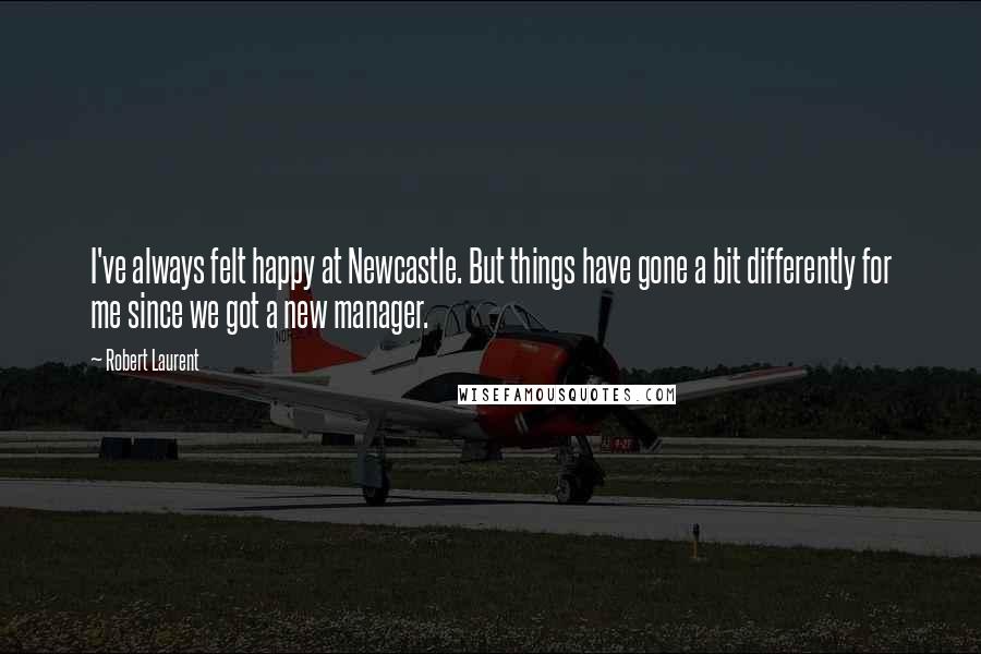 Robert Laurent Quotes: I've always felt happy at Newcastle. But things have gone a bit differently for me since we got a new manager.