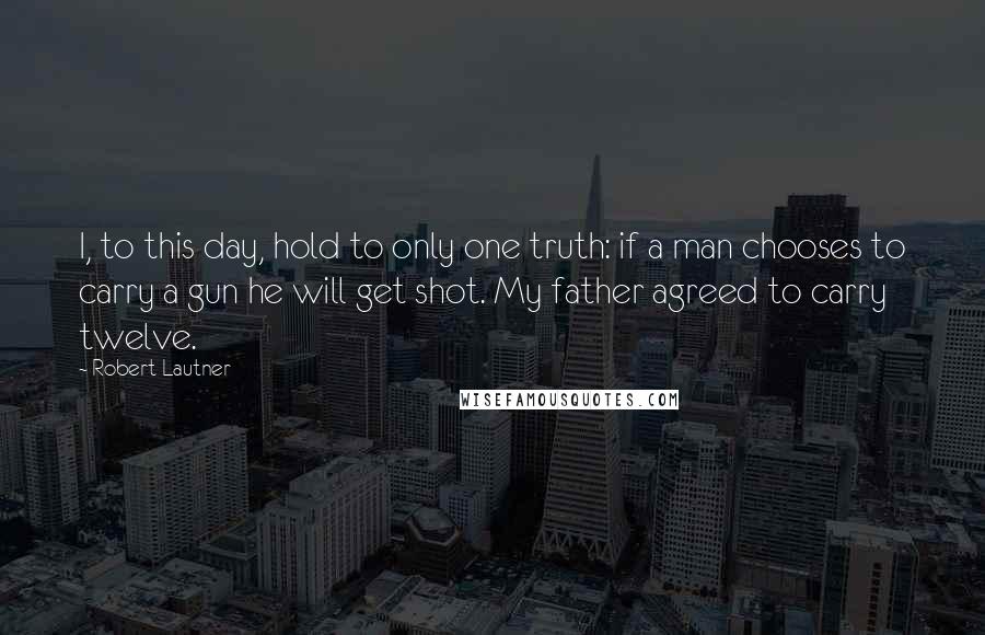 Robert Lautner Quotes: I, to this day, hold to only one truth: if a man chooses to carry a gun he will get shot. My father agreed to carry twelve.