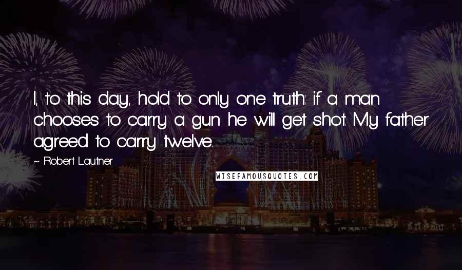Robert Lautner Quotes: I, to this day, hold to only one truth: if a man chooses to carry a gun he will get shot. My father agreed to carry twelve.