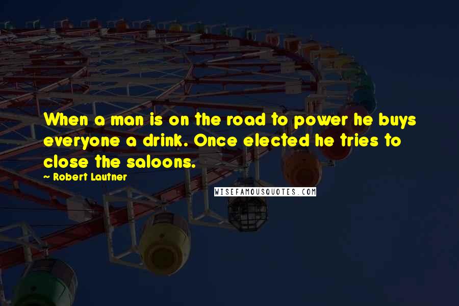 Robert Lautner Quotes: When a man is on the road to power he buys everyone a drink. Once elected he tries to close the saloons.