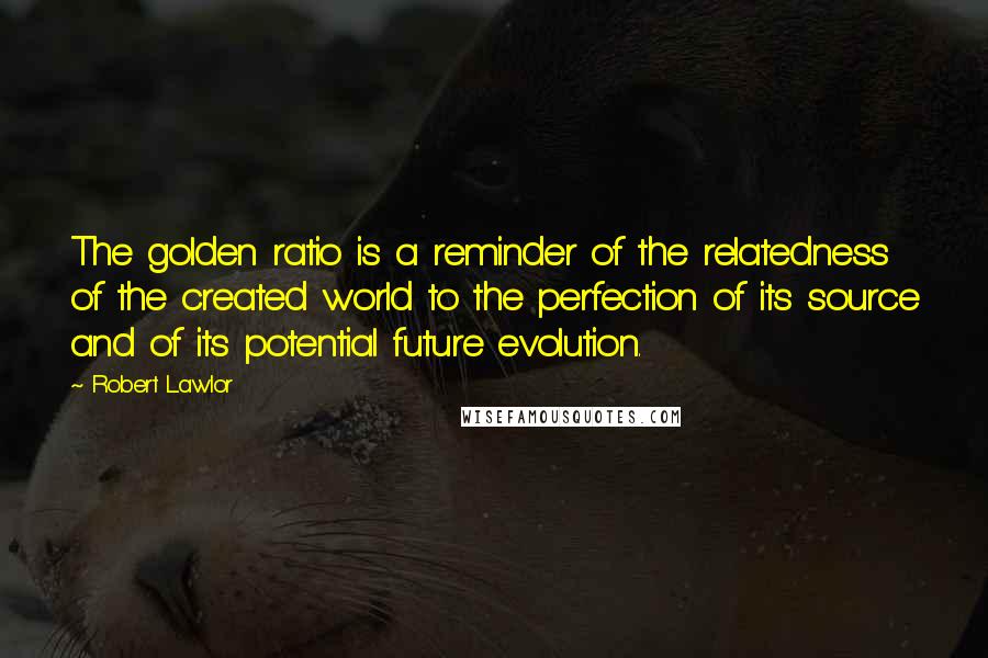 Robert Lawlor Quotes: The golden ratio is a reminder of the relatedness of the created world to the perfection of its source and of its potential future evolution.