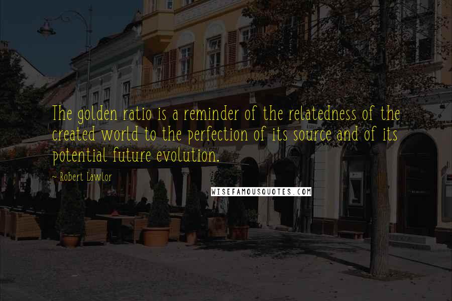 Robert Lawlor Quotes: The golden ratio is a reminder of the relatedness of the created world to the perfection of its source and of its potential future evolution.