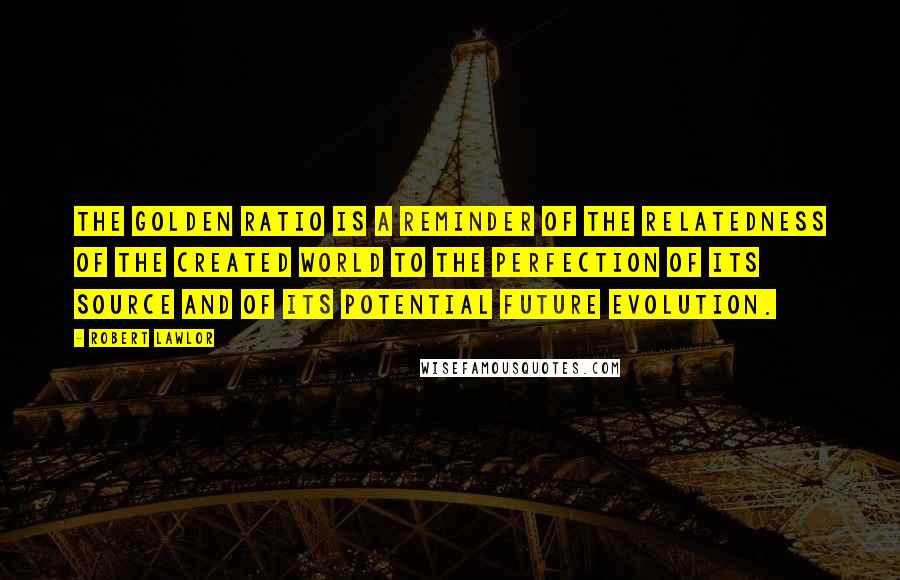 Robert Lawlor Quotes: The golden ratio is a reminder of the relatedness of the created world to the perfection of its source and of its potential future evolution.