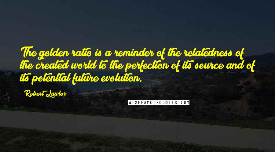 Robert Lawlor Quotes: The golden ratio is a reminder of the relatedness of the created world to the perfection of its source and of its potential future evolution.