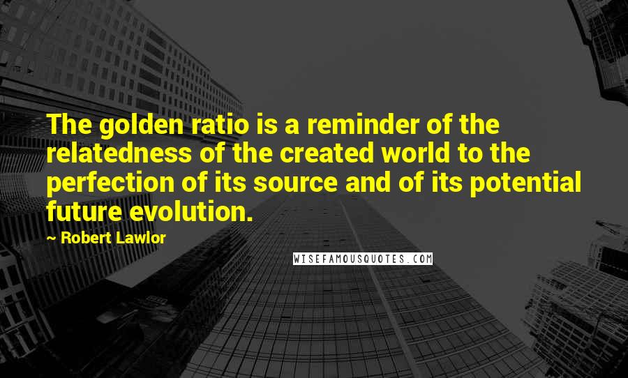 Robert Lawlor Quotes: The golden ratio is a reminder of the relatedness of the created world to the perfection of its source and of its potential future evolution.