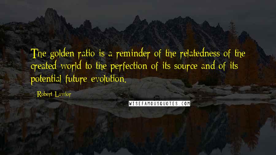 Robert Lawlor Quotes: The golden ratio is a reminder of the relatedness of the created world to the perfection of its source and of its potential future evolution.