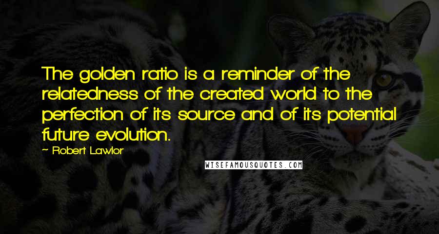 Robert Lawlor Quotes: The golden ratio is a reminder of the relatedness of the created world to the perfection of its source and of its potential future evolution.