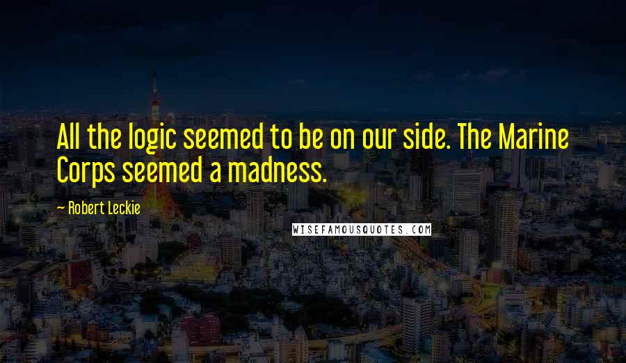 Robert Leckie Quotes: All the logic seemed to be on our side. The Marine Corps seemed a madness.
