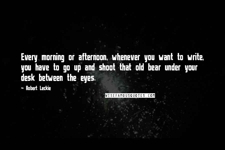 Robert Leckie Quotes: Every morning or afternoon, whenever you want to write, you have to go up and shoot that old bear under your desk between the eyes.
