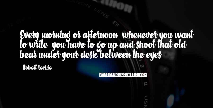 Robert Leckie Quotes: Every morning or afternoon, whenever you want to write, you have to go up and shoot that old bear under your desk between the eyes.
