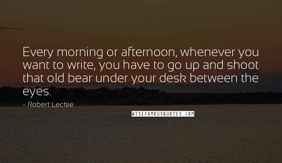 Robert Leckie Quotes: Every morning or afternoon, whenever you want to write, you have to go up and shoot that old bear under your desk between the eyes.
