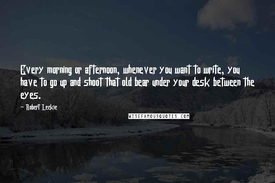Robert Leckie Quotes: Every morning or afternoon, whenever you want to write, you have to go up and shoot that old bear under your desk between the eyes.
