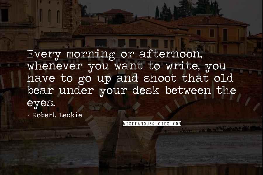 Robert Leckie Quotes: Every morning or afternoon, whenever you want to write, you have to go up and shoot that old bear under your desk between the eyes.