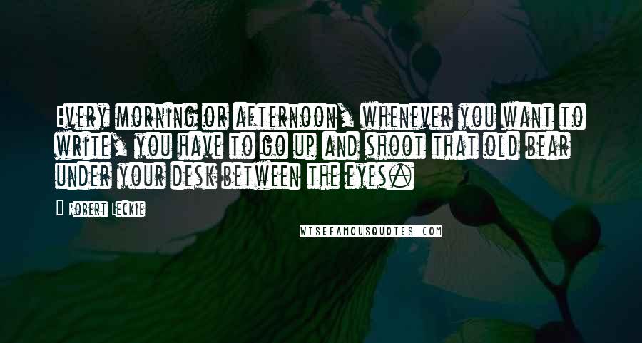 Robert Leckie Quotes: Every morning or afternoon, whenever you want to write, you have to go up and shoot that old bear under your desk between the eyes.