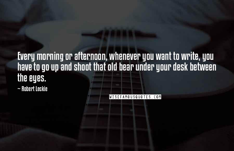 Robert Leckie Quotes: Every morning or afternoon, whenever you want to write, you have to go up and shoot that old bear under your desk between the eyes.