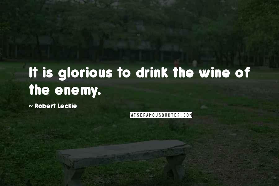 Robert Leckie Quotes: It is glorious to drink the wine of the enemy.