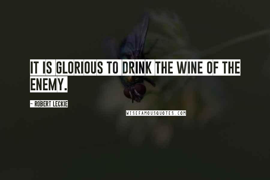 Robert Leckie Quotes: It is glorious to drink the wine of the enemy.