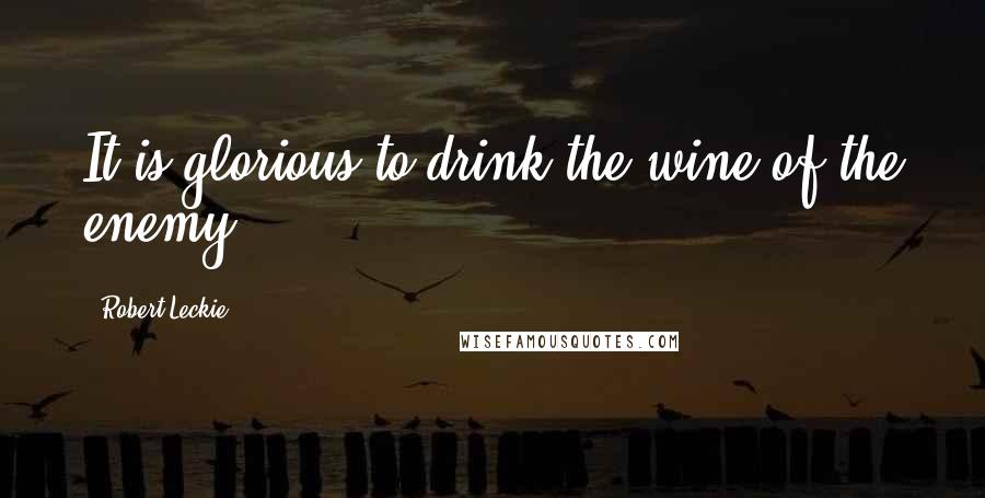 Robert Leckie Quotes: It is glorious to drink the wine of the enemy.