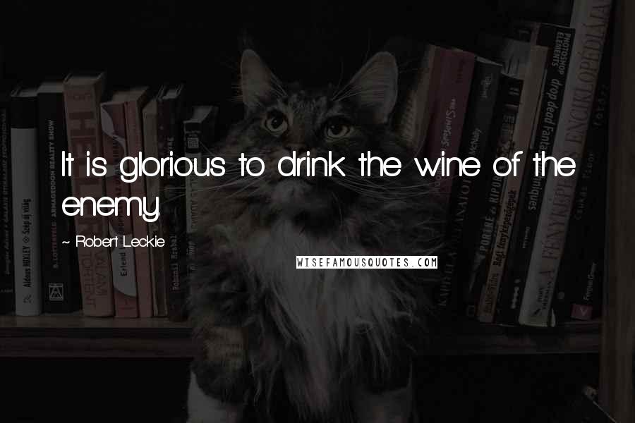 Robert Leckie Quotes: It is glorious to drink the wine of the enemy.