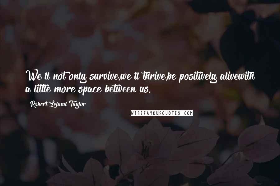 Robert Leland Taylor Quotes: We'll not only survive,we'll thrive,be positively alivewith a little more space between us.