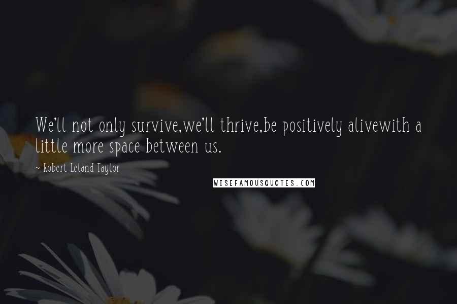 Robert Leland Taylor Quotes: We'll not only survive,we'll thrive,be positively alivewith a little more space between us.