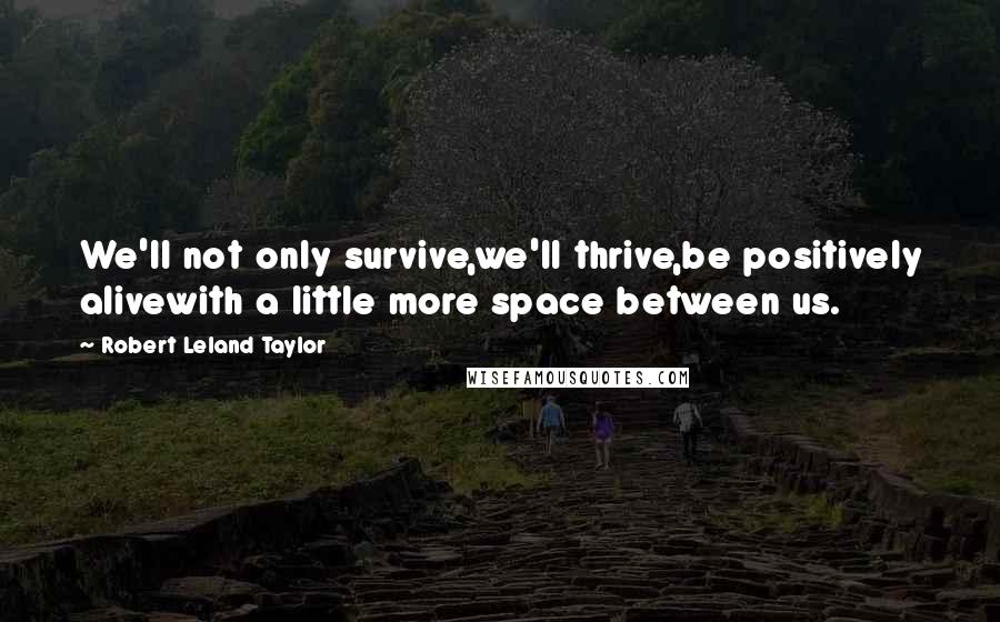 Robert Leland Taylor Quotes: We'll not only survive,we'll thrive,be positively alivewith a little more space between us.