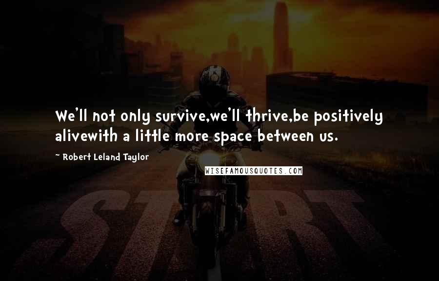 Robert Leland Taylor Quotes: We'll not only survive,we'll thrive,be positively alivewith a little more space between us.