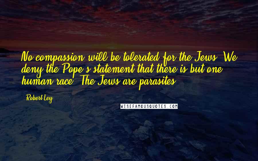 Robert Ley Quotes: No compassion will be tolerated for the Jews. We deny the Pope's statement that there is but one human race. The Jews are parasites.