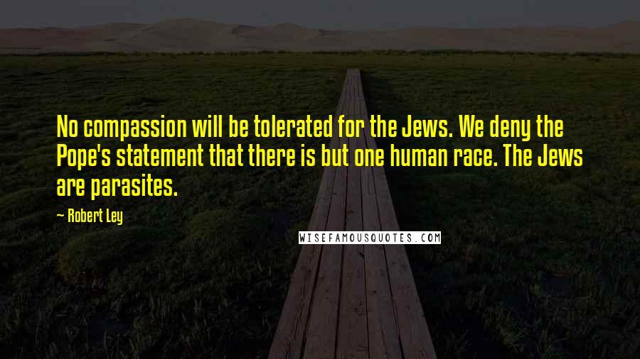 Robert Ley Quotes: No compassion will be tolerated for the Jews. We deny the Pope's statement that there is but one human race. The Jews are parasites.