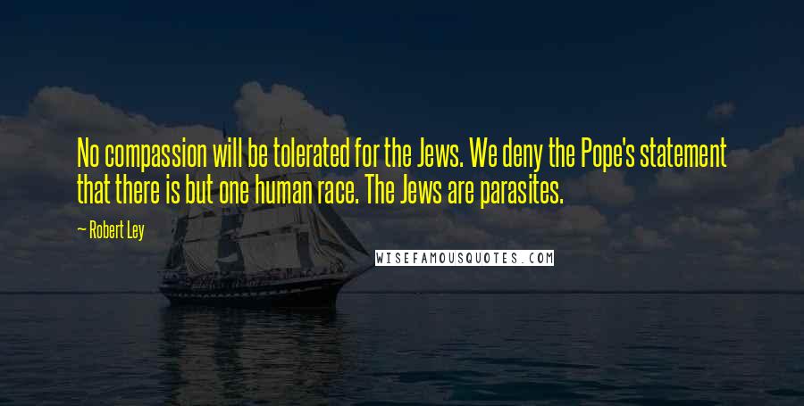 Robert Ley Quotes: No compassion will be tolerated for the Jews. We deny the Pope's statement that there is but one human race. The Jews are parasites.