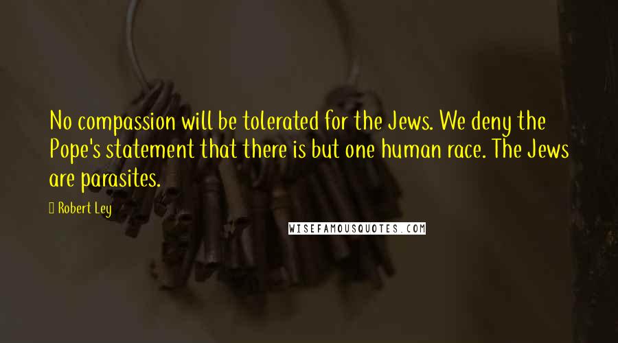 Robert Ley Quotes: No compassion will be tolerated for the Jews. We deny the Pope's statement that there is but one human race. The Jews are parasites.