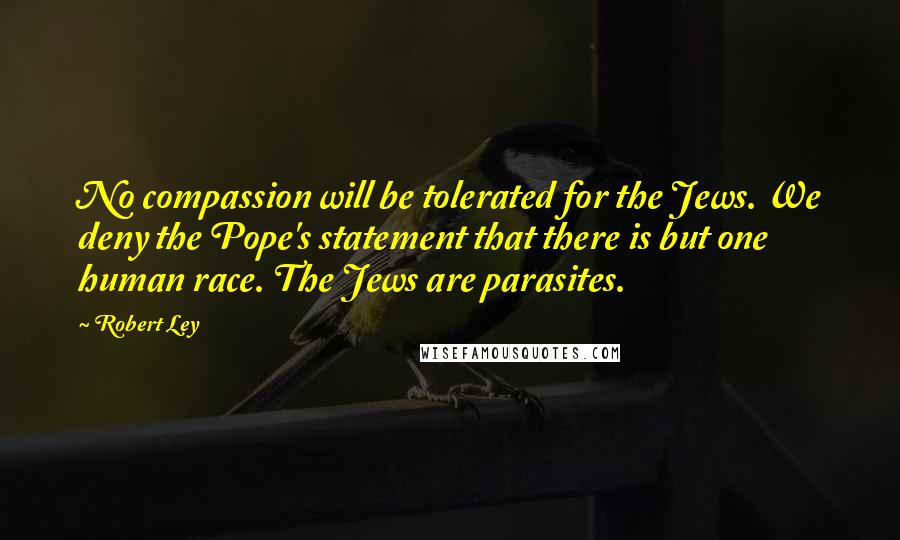Robert Ley Quotes: No compassion will be tolerated for the Jews. We deny the Pope's statement that there is but one human race. The Jews are parasites.