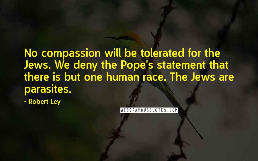 Robert Ley Quotes: No compassion will be tolerated for the Jews. We deny the Pope's statement that there is but one human race. The Jews are parasites.