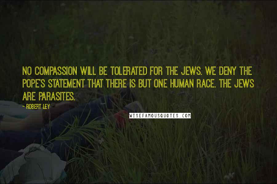 Robert Ley Quotes: No compassion will be tolerated for the Jews. We deny the Pope's statement that there is but one human race. The Jews are parasites.