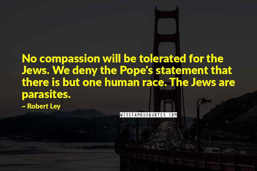 Robert Ley Quotes: No compassion will be tolerated for the Jews. We deny the Pope's statement that there is but one human race. The Jews are parasites.