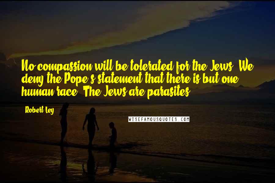 Robert Ley Quotes: No compassion will be tolerated for the Jews. We deny the Pope's statement that there is but one human race. The Jews are parasites.