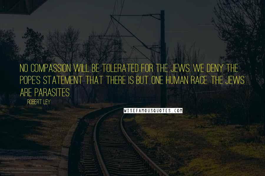 Robert Ley Quotes: No compassion will be tolerated for the Jews. We deny the Pope's statement that there is but one human race. The Jews are parasites.