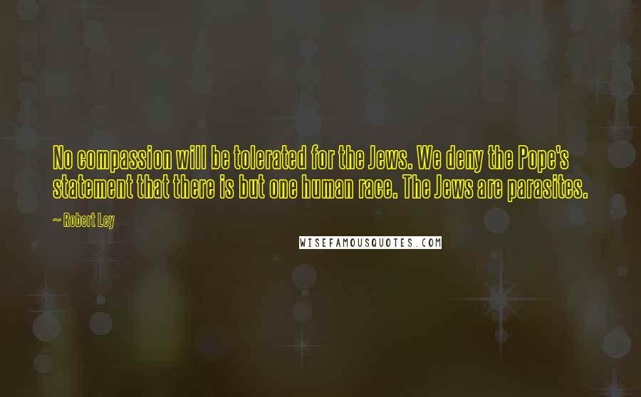 Robert Ley Quotes: No compassion will be tolerated for the Jews. We deny the Pope's statement that there is but one human race. The Jews are parasites.