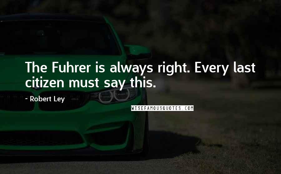 Robert Ley Quotes: The Fuhrer is always right. Every last citizen must say this.