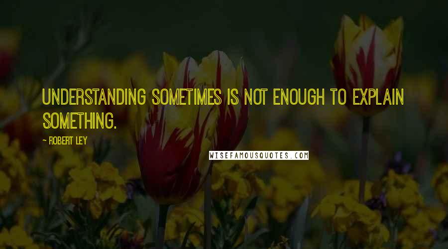 Robert Ley Quotes: Understanding sometimes is not enough to explain something.