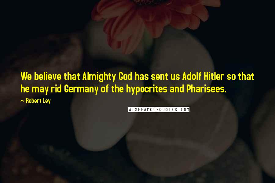Robert Ley Quotes: We believe that Almighty God has sent us Adolf Hitler so that he may rid Germany of the hypocrites and Pharisees.