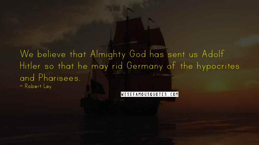 Robert Ley Quotes: We believe that Almighty God has sent us Adolf Hitler so that he may rid Germany of the hypocrites and Pharisees.