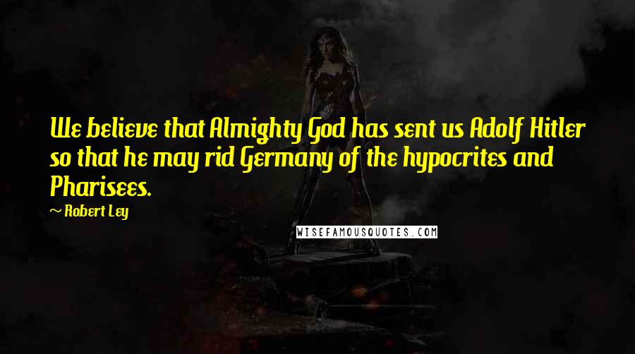 Robert Ley Quotes: We believe that Almighty God has sent us Adolf Hitler so that he may rid Germany of the hypocrites and Pharisees.