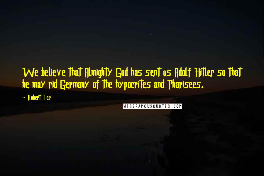 Robert Ley Quotes: We believe that Almighty God has sent us Adolf Hitler so that he may rid Germany of the hypocrites and Pharisees.