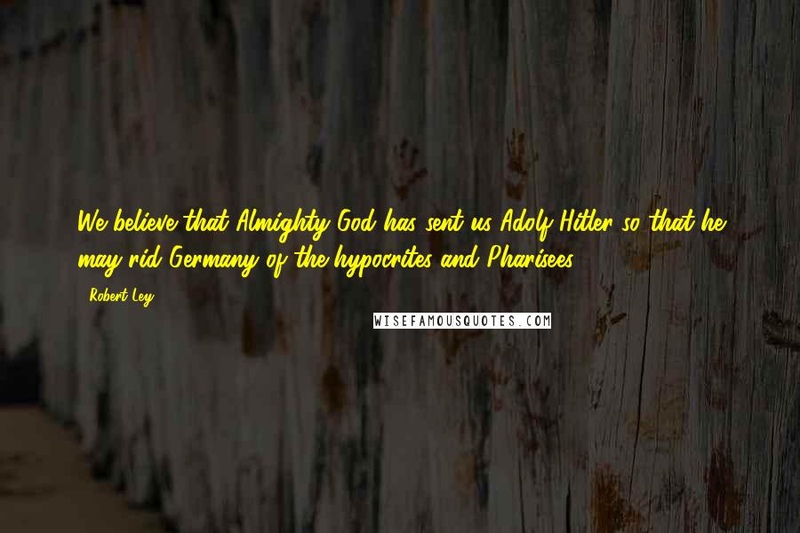 Robert Ley Quotes: We believe that Almighty God has sent us Adolf Hitler so that he may rid Germany of the hypocrites and Pharisees.