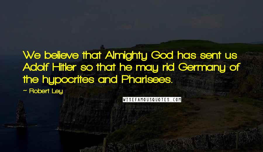 Robert Ley Quotes: We believe that Almighty God has sent us Adolf Hitler so that he may rid Germany of the hypocrites and Pharisees.